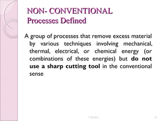 NON- CONVENTIONALNON- CONVENTIONAL
Processes DefinedProcesses Defined
A group of processes that remove excess material
by various techniques involving mechanical,
thermal, electrical, or chemical energy (or
combinations of these energies) but do not
use a sharp cutting tool in the conventional
sense
7/30/2015 23
 