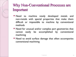 Why Non-Conventional Processes areWhy Non-Conventional Processes are
ImportantImportant
 Need to machine newly developed metals and
non metals with special properties that make them‑
difficult or impossible to machine by conventional
methods
 Need for unusual and/or complex part geometries that
cannot easily be accomplished by conventional
machining
 Need to avoid surface damage that often accompanies
conventional machining
7/30/2015 24
 