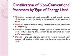 Classification ofClassification of Non-ConventionalNon-Conventional
Processes byType of Energy UsedProcesses byType of Energy Used
 Mechanical erosion of work material by a high velocity stream‑
of abrasives or fluid (or both) is the typical form of mechanical
action
 Electrical electrochemical energy to remove material (reverse of‑
electroplating)
 Thermal – thermal energy usually applied to small portion of
work surface, causing that portion to be removed by fusion
and/or vaporization
 Chemical – chemical etchants selectively remove material from
portions of workpart, while other portions are protected by a
mask
7/30/2015 25
 