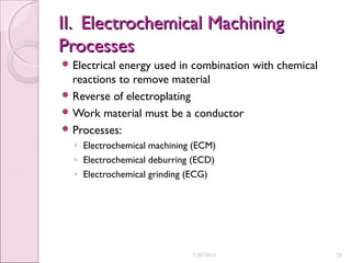 II. Electrochemical MachiningII. Electrochemical Machining
ProcessesProcesses
 Electrical energy used in combination with chemical
reactions to remove material
 Reverse of electroplating
 Work material must be a conductor
 Processes:
◦ Electrochemical machining (ECM)
◦ Electrochemical deburring (ECD)
◦ Electrochemical grinding (ECG)
7/30/2015 28
 
