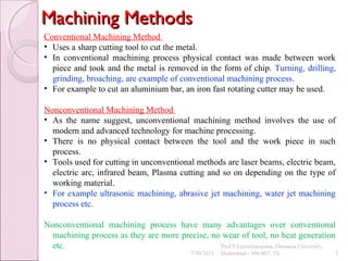 Machining MethodsMachining Methods
7/30/2015
Prof.P.Laxminarayana, Osmania University,
Hyderabad - 500 007, TS 3
Conventional Machining Method
• Uses a sharp cutting tool to cut the metal.
• In conventional machining process physical contact was made between work
piece and took and the metal is removed in the form of chip. Turning, drilling,
grinding, broaching, are example of conventional machining process.
• For example to cut an aluminium bar, an iron fast rotating cutter may be used.
Nonconventional Machining Method
• As the name suggest, unconventional machining method involves the use of
modern and advanced technology for machine processing.
• There is no physical contact between the tool and the work piece in such
process.
• Tools used for cutting in unconventional methods are laser beams, electric beam,
electric arc, infrared beam, Plasma cutting and so on depending on the type of
working material.
• For example ultrasonic machining, abrasive jet machining, water jet machining
process etc.
Nonconventional machining process have many advantages over conventional
machining process as they are more precise, no wear of tool, no heat generation
etc.
 