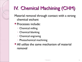 IV. Chemical Machining (CHM)IV. Chemical Machining (CHM)
Material removal through contact with a strong
chemical etchant
Processes include:
◦ Chemical milling
◦ Chemical blanking
◦ Chemical engraving
◦ Photochemical machining
All utilize the same mechanism of material
removal
7/30/2015 30
 