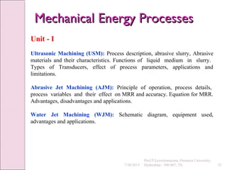 Unit - I
Ultrasonic Machining (USM): Process description, abrasive slurry, Abrasive
materials and their characteristics. Functions of liquid medium in slurry.
Types of Transducers, effect of process parameters, applications and
limitations.
Abrasive Jet Machining (AJM): Principle of operation, process details,
process variables and their effect on MRR and accuracy. Equation for MRR.
Advantages, disadvantages and applications.
Water Jet Machining (WJM): Schematic diagram, equipment used,
advantages and applications.
7/30/2015 32
Prof.P.Laxminarayana, Osmania University,
Hyderabad - 500 007, TS
Mechanical Energy ProcessesMechanical Energy Processes
 