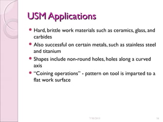 USM ApplicationsUSM Applications
 Hard, brittle work materials such as ceramics, glass, and
carbides
 Also successful on certain metals, such as stainless steel
and titanium
 Shapes include non-round holes, holes along a curved
axis
 “Coining operations” - pattern on tool is imparted to a
flat work surface
7/30/2015 34
 