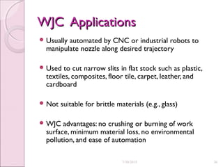 WJC ApplicationsWJC Applications
 Usually automated by CNC or industrial robots to
manipulate nozzle along desired trajectory
 Used to cut narrow slits in flat stock such as plastic,
textiles, composites, floor tile, carpet, leather, and
cardboard
 Not suitable for brittle materials (e.g., glass)
 WJC advantages: no crushing or burning of work
surface, minimum material loss, no environmental
pollution, and ease of automation
7/30/2015 36
 