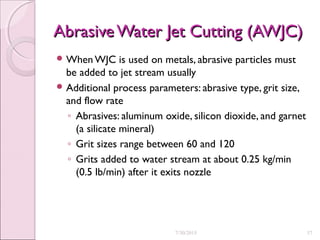 Abrasive Water Jet Cutting (AWJC)Abrasive Water Jet Cutting (AWJC)
 When WJC is used on metals, abrasive particles must
be added to jet stream usually
 Additional process parameters: abrasive type, grit size,
and flow rate
◦ Abrasives: aluminum oxide, silicon dioxide, and garnet
(a silicate mineral)
◦ Grit sizes range between 60 and 120
◦ Grits added to water stream at about 0.25 kg/min
(0.5 lb/min) after it exits nozzle
7/30/2015 37
 