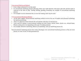 7/30/2015
Prof.P.Laxminarayana, Osmania University,
Hyderabad - 500 007, TS 4
Conventional Machining Method
• Uses a sharp cutting tool to cut the metal.
• In conventional machining process physical contact was made between work piece and took and the metal is
removed in the form of chip. Turning, drilling, grinding, broaching, are example of conventional machining
process.
• For example to cut an aluminium bar, an iron fast rotating cutter may be used.
NonConventional Machining Method
• As the name suggest, unconventional machining method involves the use of modern and advanced technology
for machine processing.
• There is no physical contact between the tool and the work piece in such process.
• Tools used for cutting in unconventional methods are laser beams, electric beam, electric arc, infrared beam,
Plasma cutting and so on depending on the type of working material.
• For example ultrasonic machining, abrasive jet machining, water jet machining process etc.
Nonconventional machining process have many advantages over conventional machining process as they are more
precise, no wear of tool, no heat generation etc.
 