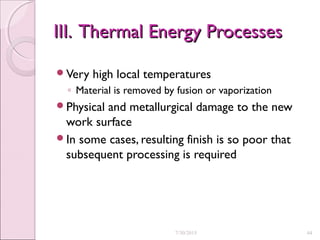 III. Thermal Energy ProcessesIII. Thermal Energy Processes
Very high local temperatures
◦ Material is removed by fusion or vaporization
Physical and metallurgical damage to the new
work surface
In some cases, resulting finish is so poor that
subsequent processing is required
7/30/2015 44
 