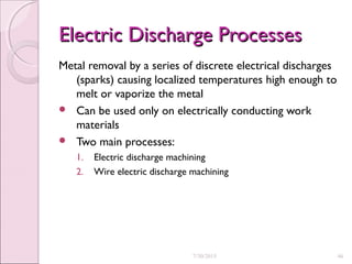 Electric Discharge ProcessesElectric Discharge Processes
Metal removal by a series of discrete electrical discharges
(sparks) causing localized temperatures high enough to
melt or vaporize the metal
 Can be used only on electrically conducting work
materials
 Two main processes:
1. Electric discharge machining
2. Wire electric discharge machining
7/30/2015 46
 