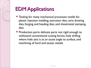 EDM ApplicationsEDM Applications
 Tooling for many mechanical processes: molds for
plastic injection molding, extrusion dies, wire drawing
dies, forging and heading dies, and sheetmetal stamping
dies
 Production parts: delicate parts not rigid enough to
withstand conventional cutting forces, hole drilling
where hole axis is at an acute angle to surface, and
machining of hard and exotic metals
7/30/2015 48
 
