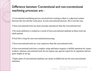 Difference between Conventional and non-conventionalDifference between Conventional and non-conventional
machining processes are :machining processes are :
7/30/2015
Prof.P.Laxminarayana, Osmania University,
Hyderabad - 500 007, TS 5
1.Conventional machining process involved tool wearing as there is a physical contact
between the tool and the work piece. In non-conventional process, this is not the case.
2.Non-conventional tools are more accurate and precise than the conventional tool.
3.No noise pollution is created as a result of non-conventional methods as these tools are
much quieter.
4.Tool life is long for non-conventional processing.
5.Non-conventional tools are very expensive than the conventional tools.
6.Non-conventional tools have complex setup and hence requires a skillful operation by expert
workers, whereas conventional tools do not require any special expert for its operation and are
quite simple in set-up.
7.Spare parts of conventional machines are easily available but not for non-conventional
machines.
 