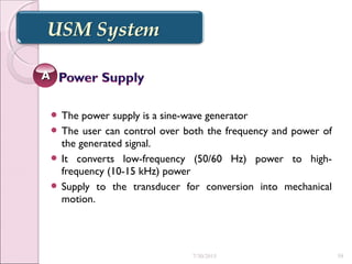  The power supply is a sine-wave generator
 The user can control over both the frequency and power of
the generated signal.
 It converts low-frequency (50/60 Hz) power to high-
frequency (10-15 kHz) power
 Supply to the transducer for conversion into mechanical
motion.
AA
7/30/2015 59
 