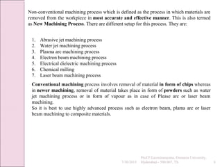 7/30/2015
Prof.P.Laxminarayana, Osmania University,
Hyderabad - 500 007, TS 6
Non-conventional machining process which is defined as the process in which materials are
removed from the workpiece in most accurate and effective manner. This is also termed
as New Machining Process. There are different setup for this process. They are:
1. Abrasive jet machining process
2. Water jet machining process
3. Plasma arc machining process
4. Electron beam machining process
5. Electrical dielectric machining process
6. Chemical milling
7. Laser beam machining process
Conventional machining process involves removal of material in form of chips whereas
in newer machining, removal of material takes place in form of powders such as water
jet machining process or in form of vapour as in case of Please arc or laser beam
machining.
So it is best to use highly advanced process such as electron beam, plama arc or laser
beam machining to composite materials.
 