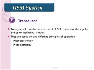  Two types of transducers are used in USM to convert the supplied
energy to mechanical motion.
 They are based on two different principles of operation
- Magnetostriction
- Piezoelectricity
BB
7/30/2015 60
 