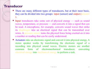 There are many different types of transducers, but at their most basic,
they can be divided into two groups: input (sensor) and output (actuator
).
 Input transducers take some sort of physical energy — such as sound
waves, temperature, or pressure — and converts it into a signal that can
be read. A microphone, for example, converts sound waves that strike
its diaphragm into an electrical signal that can be transmitted over
wires. A pressure sensor turns the physical force being exerted on it into
a number or reading that can be easily understood.
 Actuators take an electronic signal and convert it into physical energy. A
stereo speaker works by transforming the electronic signal of a
recording into physical sound waves. Electric motors are another
common form of electromechanical transducer, converting
electrical energy into mechanical energy to perform a task.
7/30/2015 61
 