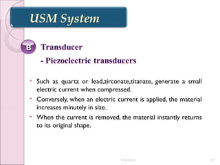 • Such as quartz or lead,zirconate,titanate, generate a small
electric current when compressed.
• Conversely, when an electric current is applied, the material
increases minutely in size.
• When the current is removed, the material instantly returns
to its original shape.
BB
7/30/2015 67
 