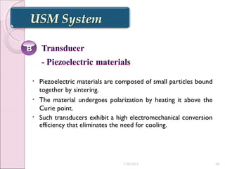 • Piezoelectric materials are composed of small particles bound
together by sintering.
• The material undergoes polarization by heating it above the
Curie point.
• Such transducers exhibit a high electromechanical conversion
efficiency that eliminates the need for cooling.
BB
7/30/2015 68
 