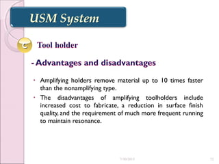 • Amplifying holders remove material up to 10 times faster
than the nonamplifying type.
• The disadvantages of amplifying toolholders include
increased cost to fabricate, a reduction in surface finish
quality, and the requirement of much more frequent running
to maintain resonance.
CC
7/30/2015 72
 