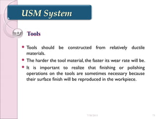  Tools should be constructed from relatively ductile
materials.
 The harder the tool material, the faster its wear rate will be.
 It is important to realize that finishing or polishing
operations on the tools are sometimes necessary because
their surface finish will be reproduced in the workpiece.
DD
7/30/2015 73
 