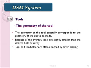 • The geometry of the tool generally corresponds to the
geometry of the cut to be made,
• Because of the overcut, tools are slightly smaller than the
desired hole or cavity
• Tool and toolholder are often attached by silver brazing.
DD
7/30/2015 74
 