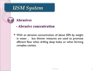  With an abrasive concentration of about 50% by weight
in water ， but thinner mixtures are used to promote
efficient flow when drilling deep holes or when forming
complex cavities.
EE
7/30/2015 77
 
