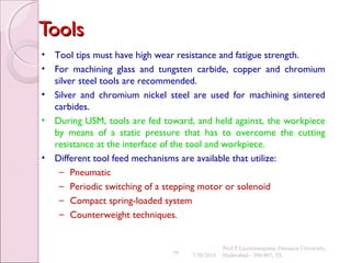 79
ToolsTools
• Tool tips must have high wear resistance and fatigue strength.
• For machining glass and tungsten carbide, copper and chromium
silver steel tools are recommended.
• Silver and chromium nickel steel are used for machining sintered
carbides.
• During USM, tools are fed toward, and held against, the workpiece
by means of a static pressure that has to overcome the cutting
resistance at the interface of the tool and workpiece.
• Different tool feed mechanisms are available that utilize:
– Pneumatic
– Periodic switching of a stepping motor or solenoid
– Compact spring-loaded system
– Counterweight techniques.
7/30/2015
Prof.P.Laxminarayana, Osmania University,
Hyderabad - 500 007, TS
 