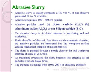 80
Abrasive SlurryAbrasive Slurry
• Abrasive slurry is usually composed of 50 vol. % of fine abrasive
grains and 50 vol.% of water.
• Abrasive grain sizes: 100 – 800 grit number.
• Abrasive particles used: (a) Boron carbide (B4C) (b)
Aluminum oxide (Al2O3) or (c) Silicon carbide (SiC).
• The abrasive slurry is circulated between the oscillating tool and
workpiece.
• Under the effect of the static feed force and the ultrasonic vibration,
the abrasive particles are hammered into the workpiece surface
causing mechanical chipping of minute particles.
• The slurry is pumped through a nozzle close to the tool-workpiece
interface at a rate of 25 L/min.
• As machining progresses, the slurry becomes less effective as the
particles wear and break down.
• The expected life ranges from 150 to 200 h of ultrasonic exposure.
7/30/2015
Prof.P.Laxminarayana, Osmania University,
Hyderabad - 500 007, TS
 