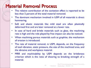 83
Material Removal ProcessMaterial Removal Process
• The relative contribution of the cavitation effect is reported to be
less than 5 percent of the total material removed.
• The dominant mechanism involved in USM of all materials is direct
hammering.
• Soft and elastic materials like mild steel are often plastically
deformed first and are later removed at a lower rate.
• In case of hard and brittle materials such as glass, the machining
rate is high and the role played by free impact can also be noticed.
• When machining porous materials such as graphite, the mechanism
of erosion is introduced.
• The rate of material removal, in USM, depends, on the frequency
of tool vibration, static pressure, the size of the machined area, and
the abrasive and workpiece material.
• MRR and machinability by USM depends on the brittleness
criterion which is the ratio of shearing to breaking strength of a
material.
7/30/2015
Prof.P.Laxminarayana, Osmania University,
Hyderabad - 500 007, TS
 