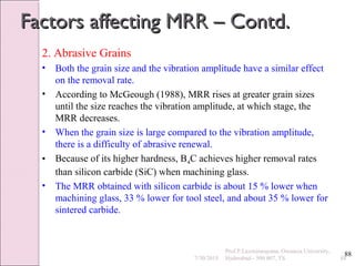 88
Factors affecting MRR – Contd.Factors affecting MRR – Contd.
2. Abrasive Grains
• Both the grain size and the vibration amplitude have a similar effect
on the removal rate.
• According to McGeough (1988), MRR rises at greater grain sizes
until the size reaches the vibration amplitude, at which stage, the
MRR decreases.
• When the grain size is large compared to the vibration amplitude,
there is a difficulty of abrasive renewal.
• Because of its higher hardness, B4C achieves higher removal rates
than silicon carbide (SiC) when machining glass.
• The MRR obtained with silicon carbide is about 15 % lower when
machining glass, 33 % lower for tool steel, and about 35 % lower for
sintered carbide.
7/30/2015 88
Prof.P.Laxminarayana, Osmania University,
Hyderabad - 500 007, TS
 