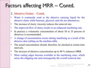 89
Factors affecting MRR – Contd.Factors affecting MRR – Contd.
2. Abrasive Grains – Contd.
• Water is commonly used as the abrasive carrying liquid for the
abrasive slurry while benzene, glycerol, and oils are alternatives.
• The increase of slurry viscosity reduces the removal rate.
• The improved flow of slurry results in an enhanced machining rate.
• In practice a volumetric concentration of about 30 to 35 percent of
abrasives is recommended.
• A change of concentration occurs during machining as a result of the
abrasive dust settling on the machine table.
• The actual concentration should, therefore, be checked at certain time
intervals.
• The increase of abrasive concentration up to 40 % enhances MRR.
• More cutting edges become available in the machining zone, which
raises the chipping rate and consequently the overall removal rate.
7/30/2015 89
Prof.P.Laxminarayana, Osmania University,
Hyderabad - 500 007, TS
 