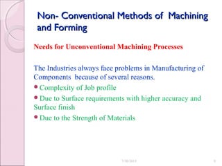 Non- Conventional Methods of MachiningNon- Conventional Methods of Machining
and Formingand Forming
Needs for Unconventional Machining Processes
The Industries always face problems in Manufacturing of
Components because of several reasons.
Complexity of Job profile
Due to Surface requirements with higher accuracy and
Surface finish
Due to the Strength of Materials
7/30/2015 9
 