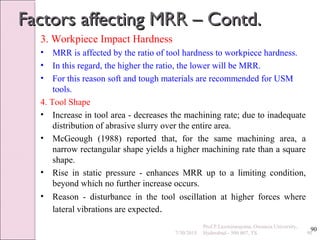 90
Factors affecting MRR – Contd.Factors affecting MRR – Contd.
3. Workpiece Impact Hardness
• MRR is affected by the ratio of tool hardness to workpiece hardness.
• In this regard, the higher the ratio, the lower will be MRR.
• For this reason soft and tough materials are recommended for USM
tools.
4. Tool Shape
• Increase in tool area - decreases the machining rate; due to inadequate
distribution of abrasive slurry over the entire area.
• McGeough (1988) reported that, for the same machining area, a
narrow rectangular shape yields a higher machining rate than a square
shape.
• Rise in static pressure - enhances MRR up to a limiting condition,
beyond which no further increase occurs.
• Reason - disturbance in the tool oscillation at higher forces where
lateral vibrations are expected.
7/30/2015 90
Prof.P.Laxminarayana, Osmania University,
Hyderabad - 500 007, TS
 