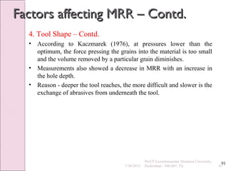 91
Factors affecting MRR – Contd.Factors affecting MRR – Contd.
4. Tool Shape – Contd.
• According to Kaczmarek (1976), at pressures lower than the
optimum, the force pressing the grains into the material is too small
and the volume removed by a particular grain diminishes.
• Measurements also showed a decrease in MRR with an increase in
the hole depth.
• Reason - deeper the tool reaches, the more difficult and slower is the
exchange of abrasives from underneath the tool.
7/30/2015 91
Prof.P.Laxminarayana, Osmania University,
Hyderabad - 500 007, TS
 