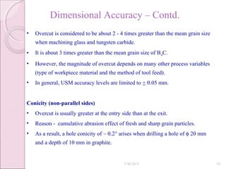 Dimensional Accuracy – Contd.
• Overcut is considered to be about 2 - 4 times greater than the mean grain size
when machining glass and tungsten carbide.
• It is about 3 times greater than the mean grain size of B4C.
• However, the magnitude of overcut depends on many other process variables
(type of workpiece material and the method of tool feed).
• In general, USM accuracy levels are limited to + 0.05 mm.
Conicity (non-parallel sides)
• Overcut is usually greater at the entry side than at the exit.
• Reason - cumulative abrasion effect of fresh and sharp grain particles.
• As a result, a hole conicity of ~ 0.2° arises when drilling a hole of φ 20 mm
and a depth of 10 mm in graphite.
7/30/2015 93
 