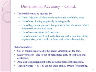 Dimensional Accuracy – Contd.
• The conicity may be reduced by
– Direct injection of abrasive slurry into the machining zone.
– Use of tools having negatively tapering walls.
– Use of high static pressure that produces finer abrasives, which
in turn reduces the tool wear.
– Use of wear-resistant tool materials.
– Use of an undersized tool in the first cut and a final tool of the
required size, which will cut faster and reduce the conicity.
Out of roundness
• Out of roundness arises by the lateral vibrations of the tool.
• Such vibrations - due to out of perpendicularity of tool face and
centerline.
• Also due to misalignment in the acoustic parts of the machine.
• Typical values - ~40-140 μm for glass and 20-60 μm for graphite.
7/30/2015 94
 