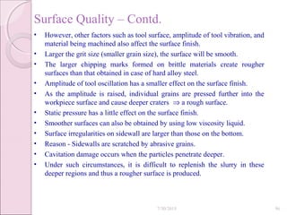 Surface Quality – Contd.
• However, other factors such as tool surface, amplitude of tool vibration, and
material being machined also affect the surface finish.
• Larger the grit size (smaller grain size), the surface will be smooth.
• The larger chipping marks formed on brittle materials create rougher
surfaces than that obtained in case of hard alloy steel.
• Amplitude of tool oscillation has a smaller effect on the surface finish.
• As the amplitude is raised, individual grains are pressed further into the
workpiece surface and cause deeper craters ⇒ a rough surface.
• Static pressure has a little effect on the surface finish.
• Smoother surfaces can also be obtained by using low viscosity liquid.
• Surface irregularities on sidewall are larger than those on the bottom.
• Reason - Sidewalls are scratched by abrasive grains.
• Cavitation damage occurs when the particles penetrate deeper.
• Under such circumstances, it is difficult to replenish the slurry in these
deeper regions and thus a rougher surface is produced.
7/30/2015 96
 