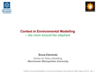 Context in Environmental Modelling
  – the room around the elephant




                         Bruce Edmonds
           Centre for Policy Modelling,
       Manchester Metropolitan University


 Context in Environmental Modelling - the room around the elephant, Bruce Edmonds, iEMSs, Leipzig, July 2012, slide 1
 