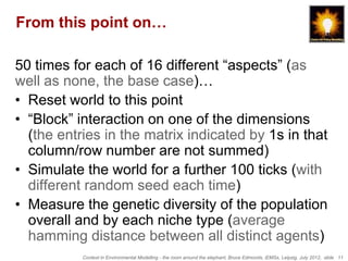 From this point on…

50 times for each of 16 different “aspects” (as
well as none, the base case)…
• Reset world to this point
• “Block” interaction on one of the dimensions
  (the entries in the matrix indicated by 1s in that
  column/row number are not summed)
• Simulate the world for a further 100 ticks (with
  different random seed each time)
• Measure the genetic diversity of the population
  overall and by each niche type (average
  hamming distance between all distinct agents)
           Context in Environmental Modelling - the room around the elephant, Bruce Edmonds, iEMSs, Leipzig, July 2012, slide 11
 