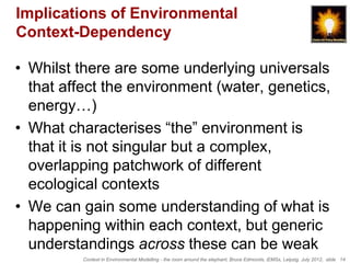 Implications of Environmental
Context-Dependency

• Whilst there are some underlying universals
  that affect the environment (water, genetics,
  energy…)
• What characterises “the” environment is
  that it is not singular but a complex,
  overlapping patchwork of different
  ecological contexts
• We can gain some understanding of what is
  happening within each context, but generic
  understandings across these can be weak
          Context in Environmental Modelling - the room around the elephant, Bruce Edmonds, iEMSs, Leipzig, July 2012, slide 14
 