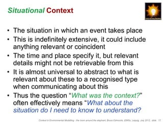 Situational Context

• The situation in which an event takes place
• This is indefinitely extensive, it could include
  anything relevant or coincident
• The time and place specify it, but relevant
  details might not be retrievable from this
• It is almost universal to abstract to what is
  relevant about these to a recognised type
  when communicating about this
• Thus the question “What was the context?”
  often effectively means “What about the
  situation do I need to know to understand?
           Context in Environmental Modelling - the room around the elephant, Bruce Edmonds, iEMSs, Leipzig, July 2012, slide 17
 