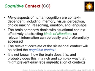 Cognitive Context (CC)

• Many aspects of human cognition are context-
  dependent, including: memory, visual perception,
  choice making, reasoning, emotion, and language
• The brain somehow deals with situational context
  effectively, abstracting kinds of situations so
  relevant information can be easily and preferentially
  accessed
• The relevant correlate of the situational context will
  be called the cognitive context
• It is not known how the brain does this, and
  probably does this in a rich and complex way that
  might prevent easy labeling/reification of contexts
            Context in Environmental Modelling - the room around the elephant, Bruce Edmonds, iEMSs, Leipzig, July 2012, slide 18
 
