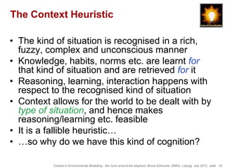 The Context Heuristic

• The kind of situation is recognised in a rich,
  fuzzy, complex and unconscious manner
• Knowledge, habits, norms etc. are learnt for
  that kind of situation and are retrieved for it
• Reasoning, learning, interaction happens with
  respect to the recognised kind of situation
• Context allows for the world to be dealt with by
  type of situation, and hence makes
  reasoning/learning etc. feasible
• It is a fallible heuristic…
• …so why do we have this kind of cognition?

          Context in Environmental Modelling - the room around the elephant, Bruce Edmonds, iEMSs, Leipzig, July 2012, slide 19
 