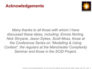 Acknowledgements




     Many thanks to all those with whom I have
 discussed these ideas, including: Emma Norling,
 Nick Shryane, Jason Dykes, Scott Moss, those at
   the Conference Series on “Modelling & Using
Context”, the regulars at the Manchester Complexity
      Seminar and those in the SCID Project.



           Context in Environmental Modelling - the room around the elephant, Bruce Edmonds, iEMSs, Leipzig, July 2012, slide 2
 