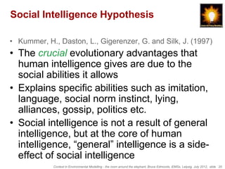 Social Intelligence Hypothesis

• Kummer, H., Daston, L., Gigerenzer, G. and Silk, J. (1997)
• The crucial evolutionary advantages that
  human intelligence gives are due to the
  social abilities it allows
• Explains specific abilities such as imitation,
  language, social norm instinct, lying,
  alliances, gossip, politics etc.
• Social intelligence is not a result of general
  intelligence, but at the core of human
  intelligence, “general” intelligence is a side-
  effect of social intelligence
            Context in Environmental Modelling - the room around the elephant, Bruce Edmonds, iEMSs, Leipzig, July 2012, slide 20
 