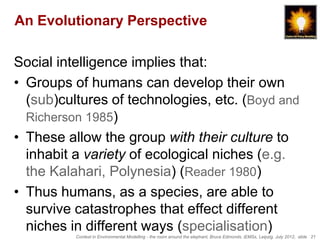 An Evolutionary Perspective

Social intelligence implies that:
• Groups of humans can develop their own
  (sub)cultures of technologies, etc. (Boyd and
  Richerson 1985)
• These allow the group with their culture to
  inhabit a variety of ecological niches (e.g.
  the Kalahari, Polynesia) (Reader 1980)
• Thus humans, as a species, are able to
  survive catastrophes that effect different
  niches in different ways (specialisation)
          Context in Environmental Modelling - the room around the elephant, Bruce Edmonds, iEMSs, Leipzig, July 2012, slide 21
 