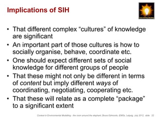 Implications of SIH

• That different complex “cultures” of knowledge
  are significant
• An important part of those cultures is how to
  socially organise, behave, coordinate etc.
• One should expect different sets of social
  knowledge for different groups of people
• That these might not only be different in terms
  of content but imply different ways of
  coordinating, negotiating, cooperating etc.
• That these will relate as a complete “package”
  to a significant extent
          Context in Environmental Modelling - the room around the elephant, Bruce Edmonds, iEMSs, Leipzig, July 2012, slide 22
 