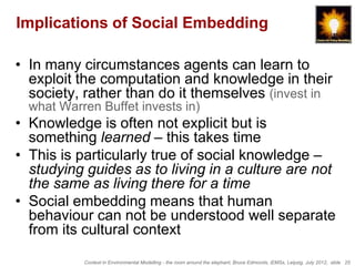 Implications of Social Embedding

• In many circumstances agents can learn to
  exploit the computation and knowledge in their
  society, rather than do it themselves (invest in
  what Warren Buffet invests in)
• Knowledge is often not explicit but is
  something learned – this takes time
• This is particularly true of social knowledge –
  studying guides as to living in a culture are not
  the same as living there for a time
• Social embedding means that human
  behaviour can not be understood well separate
  from its cultural context

           Context in Environmental Modelling - the room around the elephant, Bruce Edmonds, iEMSs, Leipzig, July 2012, slide 25
 