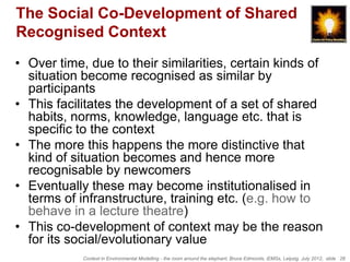 The Social Co-Development of Shared
Recognised Context
• Over time, due to their similarities, certain kinds of
  situation become recognised as similar by
  participants
• This facilitates the development of a set of shared
  habits, norms, knowledge, language etc. that is
  specific to the context
• The more this happens the more distinctive that
  kind of situation becomes and hence more
  recognisable by newcomers
• Eventually these may become institutionalised in
  terms of infranstructure, training etc. (e.g. how to
  behave in a lecture theatre)
• This co-development of context may be the reason
  for its social/evolutionary value
            Context in Environmental Modelling - the room around the elephant, Bruce Edmonds, iEMSs, Leipzig, July 2012, slide 26
 