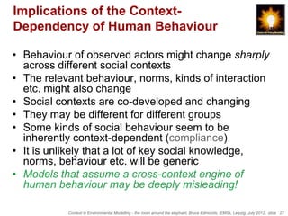 Implications of the Context-
Dependency of Human Behaviour

• Behaviour of observed actors might change sharply
  across different social contexts
• The relevant behaviour, norms, kinds of interaction
  etc. might also change
• Social contexts are co-developed and changing
• They may be different for different groups
• Some kinds of social behaviour seem to be
  inherently context-dependent (compliance)
• It is unlikely that a lot of key social knowledge,
  norms, behaviour etc. will be generic
• Models that assume a cross-context engine of
  human behaviour may be deeply misleading!

           Context in Environmental Modelling - the room around the elephant, Bruce Edmonds, iEMSs, Leipzig, July 2012, slide 27
 