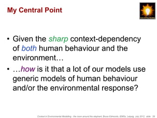 My Central Point



• Given the sharp context-dependency
  of both human behaviour and the
  environment…
• …how is it that a lot of our models use
  generic models of human behaviour
  and/or the environmental response?


        Context in Environmental Modelling - the room around the elephant, Bruce Edmonds, iEMSs, Leipzig, July 2012, slide 28
 